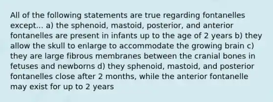 All of the following statements are true regarding fontanelles except... a) the sphenoid, mastoid, posterior, and anterior fontanelles are present in infants up to the age of 2 years b) they allow the skull to enlarge to accommodate the growing brain c) they are large fibrous membranes between the cranial bones in fetuses and newborns d) they sphenoid, mastoid, and posterior fontanelles close after 2 months, while the anterior fontanelle may exist for up to 2 years