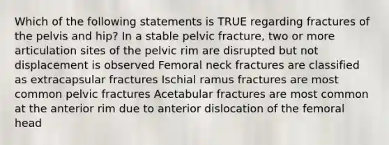 Which of the following statements is TRUE regarding fractures of the pelvis and hip? In a stable pelvic fracture, two or more articulation sites of the pelvic rim are disrupted but not displacement is observed Femoral neck fractures are classified as extracapsular fractures Ischial ramus fractures are most common pelvic fractures Acetabular fractures are most common at the anterior rim due to anterior dislocation of the femoral head