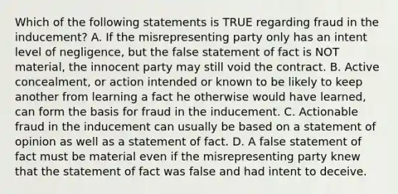 Which of the following statements is TRUE regarding fraud in the inducement? A. If the misrepresenting party only has an intent level of negligence, but the false statement of fact is NOT material, the innocent party may still void the contract. B. Active concealment, or action intended or known to be likely to keep another from learning a fact he otherwise would have learned, can form the basis for fraud in the inducement. C. Actionable fraud in the inducement can usually be based on a statement of opinion as well as a statement of fact. D. A false statement of fact must be material even if the misrepresenting party knew that the statement of fact was false and had intent to deceive.