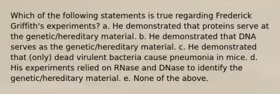 Which of the following statements is true regarding Frederick Griffith's experiments? a. He demonstrated that proteins serve at the genetic/hereditary material. b. He demonstrated that DNA serves as the genetic/hereditary material. c. He demonstrated that (only) dead virulent bacteria cause pneumonia in mice. d. His experiments relied on RNase and DNase to identify the genetic/hereditary material. e. None of the above.