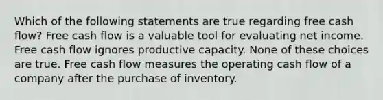 Which of the following statements are true regarding free cash flow? Free cash flow is a valuable tool for evaluating net income. Free cash flow ignores productive capacity. None of these choices are true. Free cash flow measures the operating cash flow of a company after the purchase of inventory.