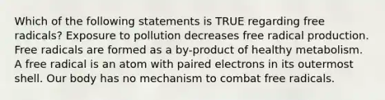 Which of the following statements is TRUE regarding free radicals? Exposure to pollution decreases free radical production. Free radicals are formed as a by-product of healthy metabolism. A free radical is an atom with paired electrons in its outermost shell. Our body has no mechanism to combat free radicals.