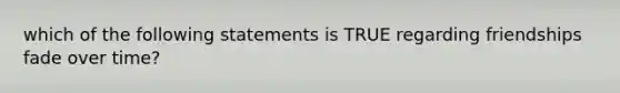 which of the following statements is TRUE regarding friendships fade over time?