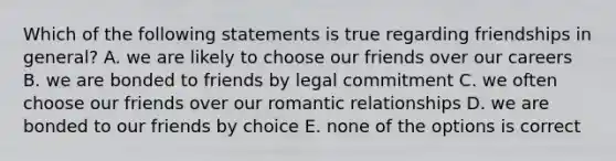 Which of the following statements is true regarding friendships in general? A. we are likely to choose our friends over our careers B. we are bonded to friends by legal commitment C. we often choose our friends over our romantic relationships D. we are bonded to our friends by choice E. none of the options is correct