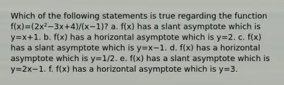 Which of the following statements is true regarding the function f(x)=(2x²−3x+4)/(x−1)? a. f(x) has a slant asymptote which is y=x+1. b. f(x) has a horizontal asymptote which is y=2. c. f(x) has a slant asymptote which is y=x−1. d. f(x) has a horizontal asymptote which is y=1/2. e. f(x) has a slant asymptote which is y=2x−1. f. f(x) has a horizontal asymptote which is y=3.