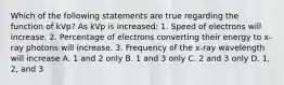 Which of the following statements are true regarding the function of kVp? As kVp is increased: 1. Speed of electrons will increase. 2. Percentage of electrons converting their energy to x-ray photons will increase. 3. Frequency of the x-ray wavelength will increase A. 1 and 2 only B. 1 and 3 only C. 2 and 3 only D. 1, 2, and 3