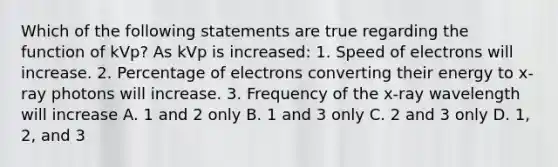 Which of the following statements are true regarding the function of kVp? As kVp is increased: 1. Speed of electrons will increase. 2. Percentage of electrons converting their energy to x-ray photons will increase. 3. Frequency of the x-ray wavelength will increase A. 1 and 2 only B. 1 and 3 only C. 2 and 3 only D. 1, 2, and 3