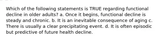 Which of the following statements is TRUE regarding functional decline in older adults? a. Once it begins, functional decline is steady and chronic. b. It is an inevitable consequence of aging c. There is usually a clear precipitating event. d. It is often episodic but predictive of future health decline.