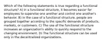 Which of the following statements is true regarding a functional structure? A) In a functional structure, it becomes easier for employees to supervise one another and control one another's behavior. B) In the case of a functional structure, people are grouped together according to the specific demands of products, markets, or customers. C) The use of the functional structure increases an organization's ability to quickly respond to the changing environment. D) The functional structure can be used only in the decentralized organizations.