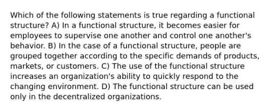 Which of the following statements is true regarding a functional structure? A) In a functional structure, it becomes easier for employees to supervise one another and control one another's behavior. B) In the case of a functional structure, people are grouped together according to the specific demands of products, markets, or customers. C) The use of the functional structure increases an organization's ability to quickly respond to the changing environment. D) The functional structure can be used only in the decentralized organizations.