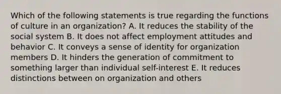 Which of the following statements is true regarding the functions of culture in an organization? A. It reduces the stability of the social system B. It does not affect employment attitudes and behavior C. It conveys a sense of identity for organization members D. It hinders the generation of commitment to something larger than individual self-interest E. It reduces distinctions between on organization and others