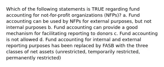 Which of the following statements is TRUE regarding fund accounting for not-for-profit organizations (NFPs)? a. Fund accounting can be used by NFPs for external purposes, but not internal purposes b. Fund accounting can provide a good mechanism for facilitating reporting to donors c. Fund accounting is not allowed d. Fund accounting for internal and external reporting purposes has been replaced by FASB with the three classes of net assets (unrestricted, temporarily restricted, permanently restricted)