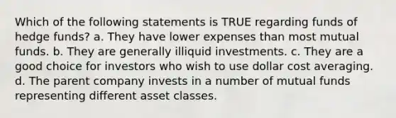 Which of the following statements is TRUE regarding funds of hedge funds? a. They have lower expenses than most mutual funds. b. They are generally illiquid investments. c. They are a good choice for investors who wish to use dollar cost averaging. d. The parent company invests in a number of mutual funds representing different asset classes.