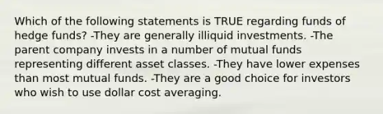 Which of the following statements is TRUE regarding funds of hedge funds? -They are generally illiquid investments. -The parent company invests in a number of mutual funds representing different asset classes. -They have lower expenses than most mutual funds. -They are a good choice for investors who wish to use dollar cost averaging.