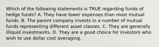 Which of the following statements is TRUE regarding funds of hedge funds? A. They have lower expenses than most mutual funds. B. The parent company invests in a number of mutual funds representing different asset classes. C. They are generally illiquid investments. D. They are a good choice for investors who wish to use dollar cost averaging.