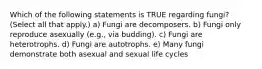 Which of the following statements is TRUE regarding fungi? (Select all that apply.) a) Fungi are decomposers. b) Fungi only reproduce asexually (e.g., via budding). c) Fungi are heterotrophs. d) Fungi are autotrophs. e) Many fungi demonstrate both asexual and sexual life cycles