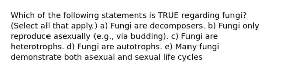 Which of the following statements is TRUE regarding fungi? (Select all that apply.) a) Fungi are decomposers. b) Fungi only reproduce asexually (e.g., via budding). c) Fungi are heterotrophs. d) Fungi are autotrophs. e) Many fungi demonstrate both asexual and sexual life cycles