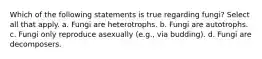 Which of the following statements is true regarding fungi? Select all that apply. a. Fungi are heterotrophs. b. Fungi are autotrophs. c. Fungi only reproduce asexually (e.g., via budding). d. Fungi are decomposers.
