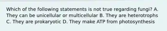 Which of the following statements is not true regarding fungi? A. They can be unicellular or multicellular B. They are heterotrophs C. They are prokaryotic D. They make ATP from photosynthesis