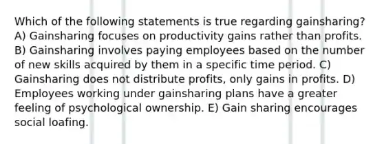 Which of the following statements is true regarding gainsharing? A) Gainsharing focuses on productivity gains rather than profits. B) Gainsharing involves paying employees based on the number of new skills acquired by them in a specific time period. C) Gainsharing does not distribute profits, only gains in profits. D) Employees working under gainsharing plans have a greater feeling of psychological ownership. E) Gain sharing encourages social loafing.