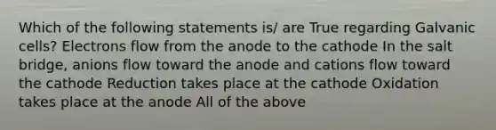 Which of the following statements is/ are True regarding Galvanic cells? Electrons flow from the anode to the cathode In the salt bridge, anions flow toward the anode and cations flow toward the cathode Reduction takes place at the cathode Oxidation takes place at the anode All of the above