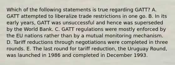 Which of the following statements is true regarding GATT? A. GATT attempted to liberalize trade restrictions in one go. B. In its early years, GATT was unsuccessful and hence was superseded by the World Bank. C. GATT regulations were mostly enforced by the EU nations rather than by a mutual monitoring mechanism. D. Tariff reductions through negotiations were completed in three rounds. E. The last round for tariff reduction, the Uruguay Round, was launched in 1986 and completed in December 1993.