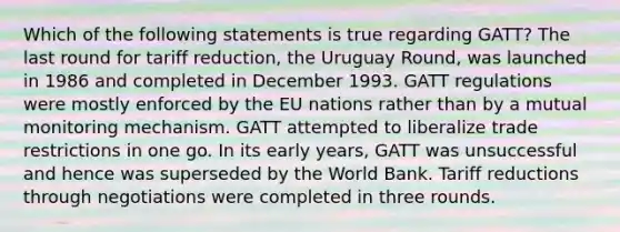 Which of the following statements is true regarding GATT? The last round for tariff reduction, the Uruguay Round, was launched in 1986 and completed in December 1993. GATT regulations were mostly enforced by the EU nations rather than by a mutual monitoring mechanism. GATT attempted to liberalize trade restrictions in one go. In its early years, GATT was unsuccessful and hence was superseded by the World Bank. Tariff reductions through negotiations were completed in three rounds.