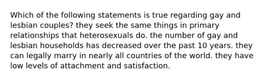 Which of the following statements is true regarding gay and lesbian couples? they seek the same things in primary relationships that heterosexuals do. the number of gay and lesbian households has decreased over the past 10 years. they can legally marry in nearly all countries of the world. they have low levels of attachment and satisfaction.