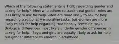 Which of the following statements is TRUE regarding gender and asking for help? -Men who adhere to traditional gender roles are less likely to ask for help. -Men are more likely to ask for help regarding traditionally masculine tasks, but women are more likely to ask for help regarding traditionally feminine tasks. -Biological differences most likely underlie gender differences in asking for help. -Boys and girls are equally likely to ask for help, but gender differences emerge in adulthood.