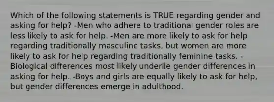 Which of the following statements is TRUE regarding gender and asking for help? -Men who adhere to traditional gender roles are less likely to ask for help. -Men are more likely to ask for help regarding traditionally masculine tasks, but women are more likely to ask for help regarding traditionally feminine tasks. -Biological differences most likely underlie gender differences in asking for help. -Boys and girls are equally likely to ask for help, but gender differences emerge in adulthood.