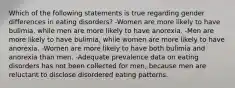 Which of the following statements is true regarding gender differences in eating disorders? -Women are more likely to have bulimia, while men are more likely to have anorexia. -Men are more likely to have bulimia, while women are more likely to have anorexia. -Women are more likely to have both bulimia and anorexia than men. -Adequate prevalence data on eating disorders has not been collected for men, because men are reluctant to disclose disordered eating patterns.