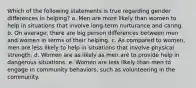 Which of the following statements is true regarding gender differences in helping? a. Men are more likely than women to help in situations that involve long-term nurturance and caring. b. On average, there are big person differences between men and women in terms of their helping. c. As compared to women, men are less likely to help in situations that involve physical strength. d. Women are as likely as men are to provide help in dangerous situations. e. Women are less likely than men to engage in community behaviors, such as volunteering in the community.