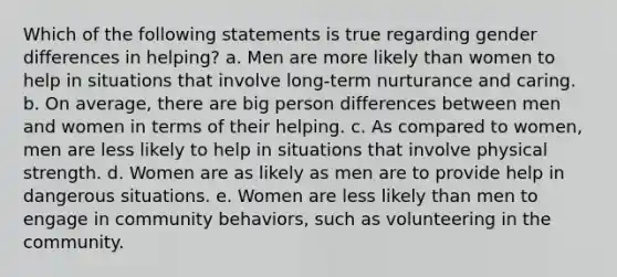 Which of the following statements is true regarding gender differences in helping? a. Men are more likely than women to help in situations that involve long-term nurturance and caring. b. On average, there are big person differences between men and women in terms of their helping. c. As compared to women, men are less likely to help in situations that involve physical strength. d. Women are as likely as men are to provide help in dangerous situations. e. Women are less likely than men to engage in community behaviors, such as volunteering in the community.