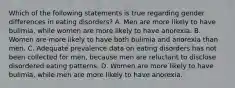 Which of the following statements is true regarding gender differences in eating disorders? A. Men are more likely to have bulimia, while women are more likely to have anorexia. B. Women are more likely to have both bulimia and anorexia than men. C. Adequate prevalence data on eating disorders has not been collected for men, because men are reluctant to disclose disordered eating patterns. D. Women are more likely to have bulimia, while men are more likely to have anorexia.