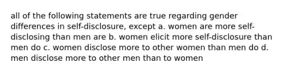 all of the following statements are true regarding gender differences in self-disclosure, except a. women are more self-disclosing than men are b. women elicit more self-disclosure than men do c. women disclose more to other women than men do d. men disclose more to other men than to women