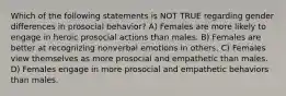 Which of the following statements is NOT TRUE regarding gender differences in prosocial behavior? A) Females are more likely to engage in heroic prosocial actions than males. B) Females are better at recognizing nonverbal emotions in others. C) Females view themselves as more prosocial and empathetic than males. D) Females engage in more prosocial and empathetic behaviors than males.