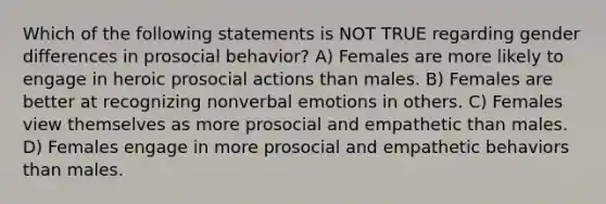 Which of the following statements is NOT TRUE regarding gender differences in prosocial behavior? A) Females are more likely to engage in heroic prosocial actions than males. B) Females are better at recognizing nonverbal emotions in others. C) Females view themselves as more prosocial and empathetic than males. D) Females engage in more prosocial and empathetic behaviors than males.