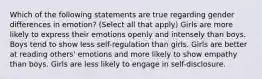 Which of the following statements are true regarding gender differences in emotion? (Select all that apply) Girls are more likely to express their emotions openly and intensely than boys. Boys tend to show less self-regulation than girls. Girls are better at reading others' emotions and more likely to show empathy than boys. Girls are less likely to engage in self-disclosure.