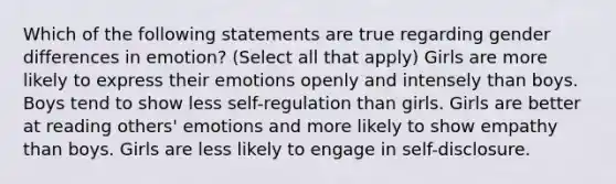 Which of the following statements are true regarding gender differences in emotion? (Select all that apply) Girls are more likely to express their emotions openly and intensely than boys. Boys tend to show less self-regulation than girls. Girls are better at reading others' emotions and more likely to show empathy than boys. Girls are less likely to engage in self-disclosure.