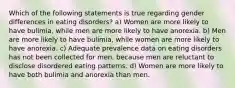 Which of the following statements is true regarding gender differences in eating disorders? a) Women are more likely to have bulimia, while men are more likely to have anorexia. b) Men are more likely to have bulimia, while women are more likely to have anorexia. c) Adequate prevalence data on eating disorders has not been collected for men, because men are reluctant to disclose disordered eating patterns. d) Women are more likely to have both bulimia and anorexia than men.