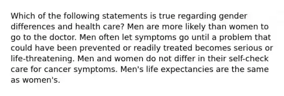 Which of the following statements is true regarding gender differences and health care? Men are more likely than women to go to the doctor. Men often let symptoms go until a problem that could have been prevented or readily treated becomes serious or life-threatening. Men and women do not differ in their self-check care for cancer symptoms. Men's life expectancies are the same as women's.