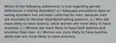 Which of the following statements is true regarding gender differences in eating disorders? a.) Adequate prevalence data on eating disorders has not been collected for men, because men are reluctant to disclose disordered eating patterns. b.) Men are more likely to have bulimia, while women are more likely to have anorexia. c.) Women are more likely to have both bulimia and anorexia than men. d.) Women are more likely to have bulimia, while men are more likely to have anorexia.