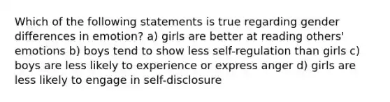 Which of the following statements is true regarding gender differences in emotion? a) girls are better at reading others' emotions b) boys tend to show less self-regulation than girls c) boys are less likely to experience or express anger d) girls are less likely to engage in self-disclosure