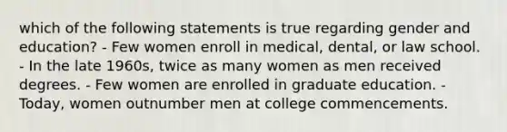 which of the following statements is true regarding gender and education? - Few women enroll in medical, dental, or law school. - In the late 1960s, twice as many women as men received degrees. - Few women are enrolled in graduate education. - Today, women outnumber men at college commencements.