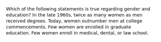 Which of the following statements is true regarding gender and education? In the late 1960s, twice as many women as men received degrees. Today, women outnumber men at college commencements. Few women are enrolled in graduate education. Few women enroll in medical, dental, or law school.