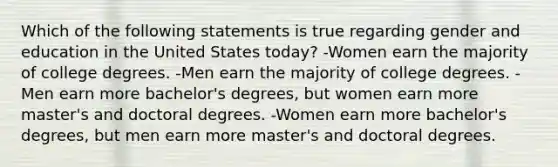 Which of the following statements is true regarding gender and education in the United States today? -Women earn the majority of college degrees. -Men earn the majority of college degrees. -Men earn more bachelor's degrees, but women earn more master's and doctoral degrees. -Women earn more bachelor's degrees, but men earn more master's and doctoral degrees.