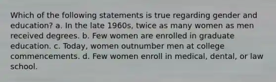 Which of the following statements is true regarding gender and education? a. In the late 1960s, twice as many women as men received degrees. b. Few women are enrolled in graduate education. c. Today, women outnumber men at college commencements. d. Few women enroll in medical, dental, or law school.