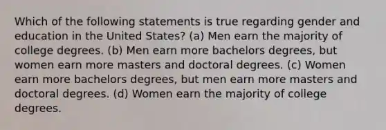 Which of the following statements is true regarding gender and education in the United States? (a) Men earn the majority of college degrees. (b) Men earn more bachelors degrees, but women earn more masters and doctoral degrees. (c) Women earn more bachelors degrees, but men earn more masters and doctoral degrees. (d) Women earn the majority of college degrees.