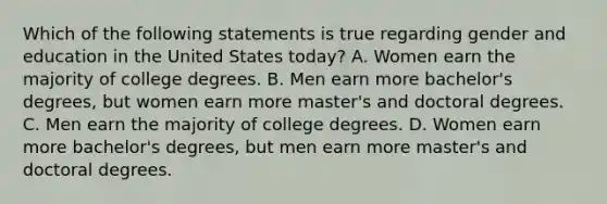 Which of the following statements is true regarding gender and education in the United States today? A. Women earn the majority of college degrees. B. Men earn more bachelor's degrees, but women earn more master's and doctoral degrees. C. Men earn the majority of college degrees. D. Women earn more bachelor's degrees, but men earn more master's and doctoral degrees.