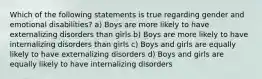 Which of the following statements is true regarding gender and emotional disabilities? a) Boys are more likely to have externalizing disorders than girls b) Boys are more likely to have internalizing disorders than girls c) Boys and girls are equally likely to have externalizing disorders d) Boys and girls are equally likely to have internalizing disorders